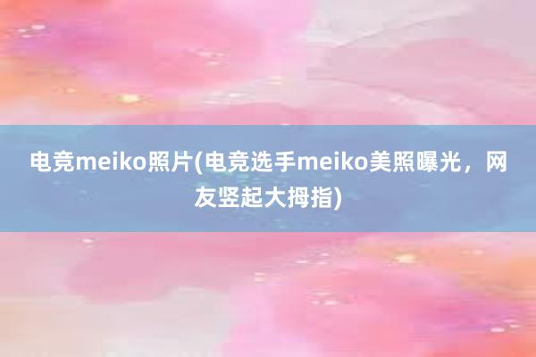 电竞meiko照片(电竞选手meiko美照曝光，网友竖起大拇指)