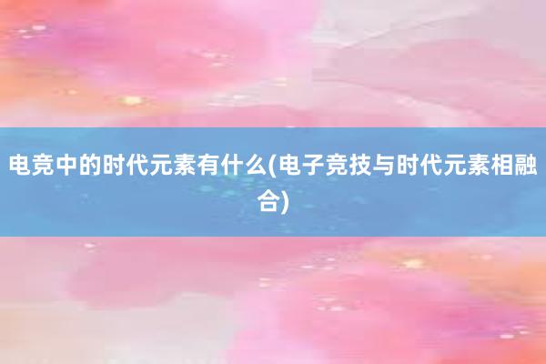 电竞中的时代元素有什么(电子竞技与时代元素相融合)