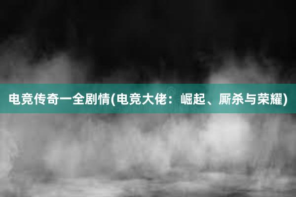 电竞传奇一全剧情(电竞大佬：崛起、厮杀与荣耀)