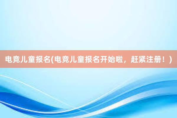 电竞儿童报名(电竞儿童报名开始啦，赶紧注册！)