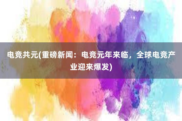 电竞共元(重磅新闻：电竞元年来临，全球电竞产业迎来爆发)