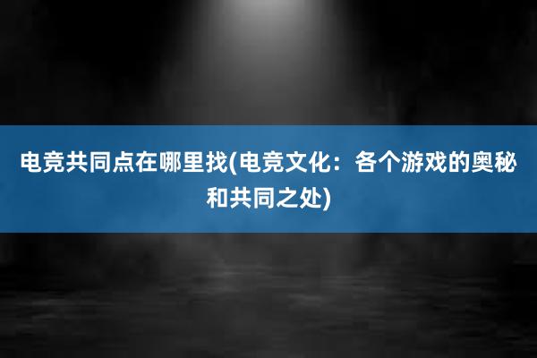 电竞共同点在哪里找(电竞文化：各个游戏的奥秘和共同之处)