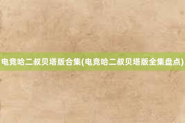 电竞哈二叔贝塔版合集(电竞哈二叔贝塔版全集盘点)