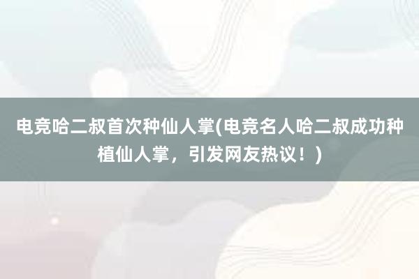 电竞哈二叔首次种仙人掌(电竞名人哈二叔成功种植仙人掌，引发网友热议！)