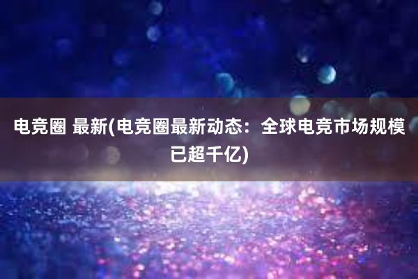 电竞圈 最新(电竞圈最新动态：全球电竞市场规模已超千亿)