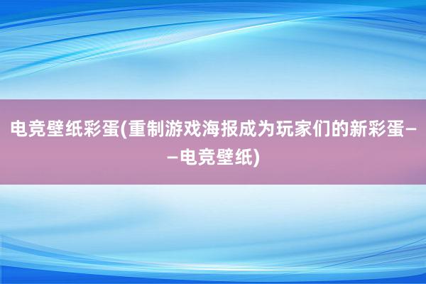 电竞壁纸彩蛋(重制游戏海报成为玩家们的新彩蛋——电竞壁纸)