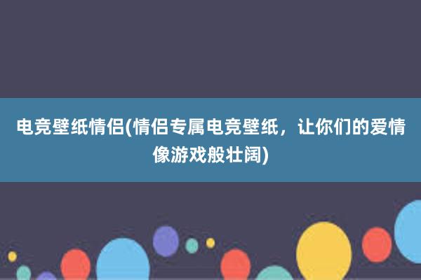 电竞壁纸情侣(情侣专属电竞壁纸，让你们的爱情像游戏般壮阔)