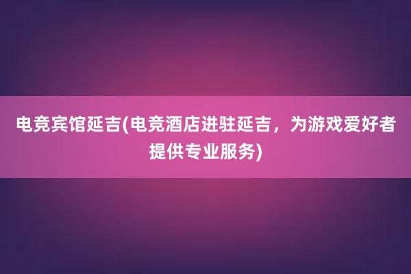 电竞宾馆延吉(电竞酒店进驻延吉，为游戏爱好者提供专业服务)