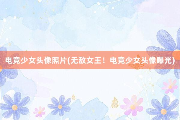 电竞少女头像照片(无敌女王！电竞少女头像曝光)