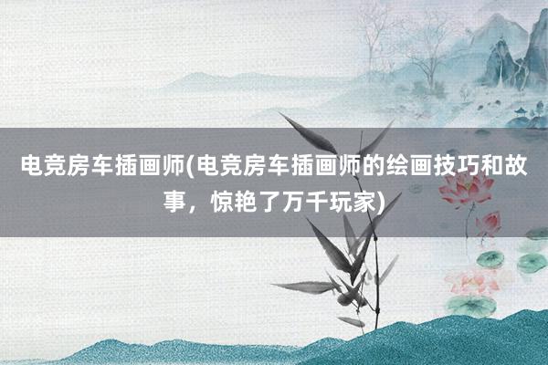 电竞房车插画师(电竞房车插画师的绘画技巧和故事，惊艳了万千玩家)