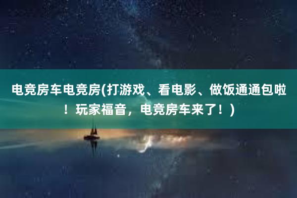 电竞房车电竞房(打游戏、看电影、做饭通通包啦！玩家福音，电竞房车来了！)