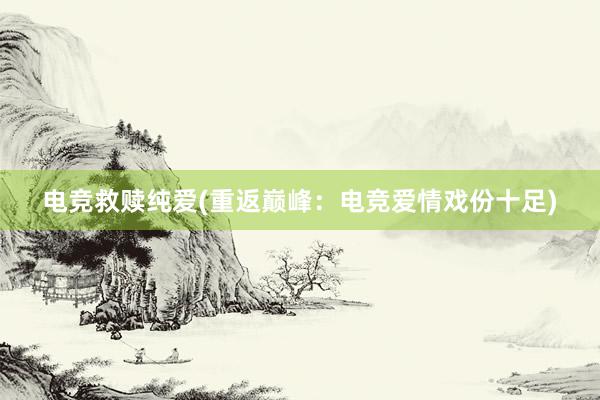 电竞救赎纯爱(重返巅峰：电竞爱情戏份十足)