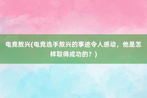 电竞敖兴(电竞选手敖兴的事迹令人感动，他是怎样取得成功的？)