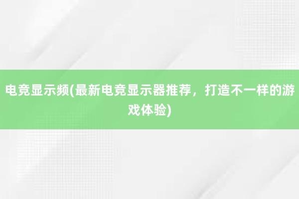 电竞显示频(最新电竞显示器推荐，打造不一样的游戏体验)