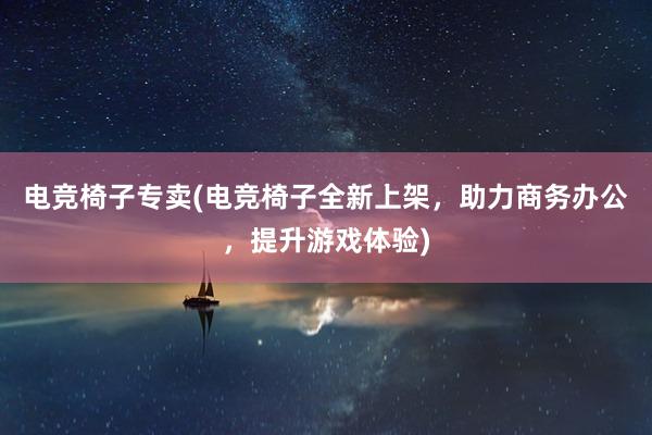 电竞椅子专卖(电竞椅子全新上架，助力商务办公，提升游戏体验)