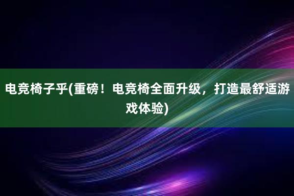 电竞椅子乎(重磅！电竞椅全面升级，打造最舒适游戏体验)