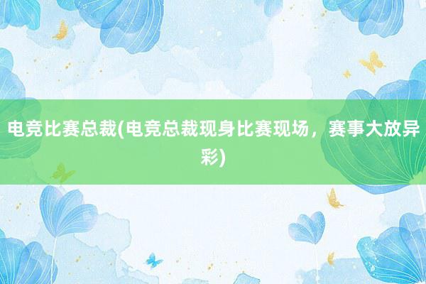 电竞比赛总裁(电竞总裁现身比赛现场，赛事大放异彩)