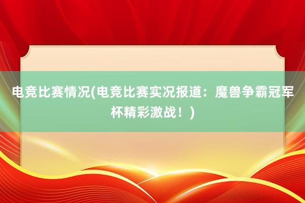 电竞比赛情况(电竞比赛实况报道：魔兽争霸冠军杯精彩激战！)