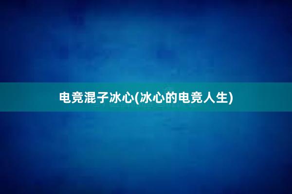 电竞混子冰心(冰心的电竞人生)