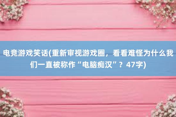 电竞游戏笑话(重新审视游戏圈，看看难怪为什么我们一直被称作“电脑痴汉”？47字)