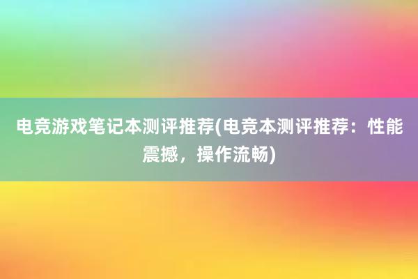 电竞游戏笔记本测评推荐(电竞本测评推荐：性能震撼，操作流畅)