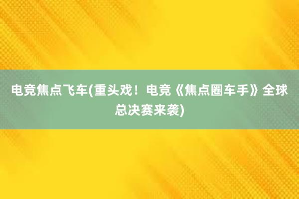 电竞焦点飞车(重头戏！电竞《焦点圈车手》全球总决赛来袭)