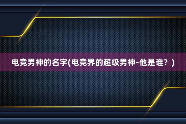 电竞男神的名字(电竞界的超级男神-他是谁？)