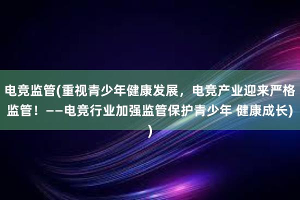 电竞监管(重视青少年健康发展，电竞产业迎来严格监管！——电竞行业加强监管保护青少年 健康成长)