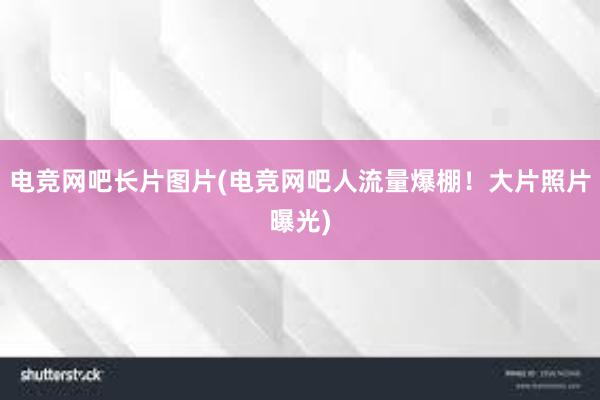 电竞网吧长片图片(电竞网吧人流量爆棚！大片照片曝光)