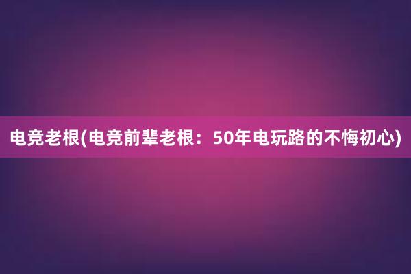 电竞老根(电竞前辈老根：50年电玩路的不悔初心)