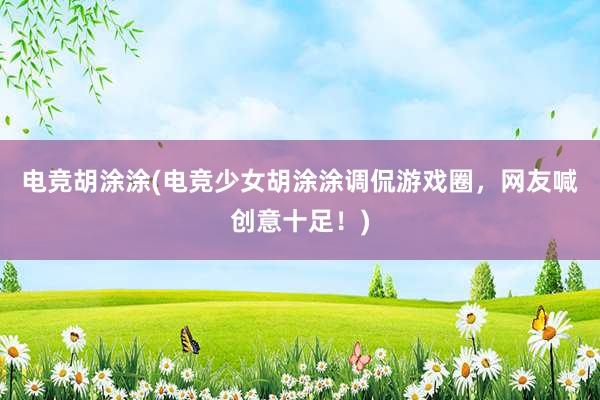 电竞胡涂涂(电竞少女胡涂涂调侃游戏圈，网友喊创意十足！)