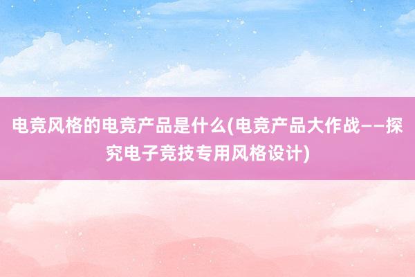 电竞风格的电竞产品是什么(电竞产品大作战——探究电子竞技专用风格设计)