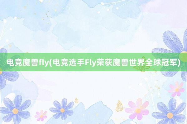 电竞魔兽fly(电竞选手Fly荣获魔兽世界全球冠军)