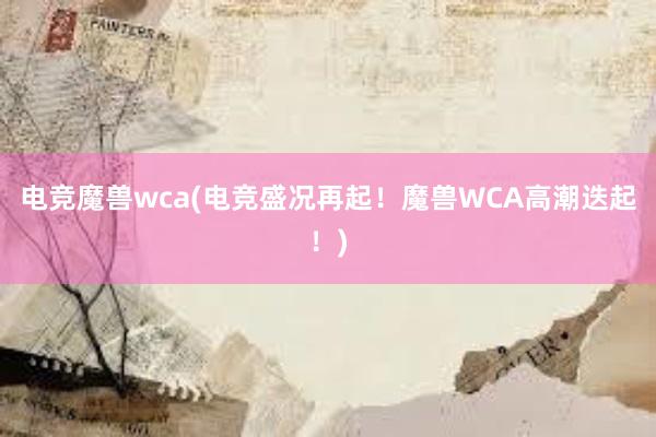 电竞魔兽wca(电竞盛况再起！魔兽WCA高潮迭起！)