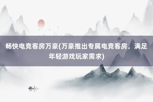 畅快电竞客房万豪(万豪推出专属电竞客房，满足年轻游戏玩家需求)