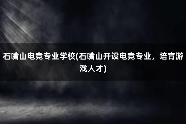 石嘴山电竞专业学校(石嘴山开设电竞专业，培育游戏人才)