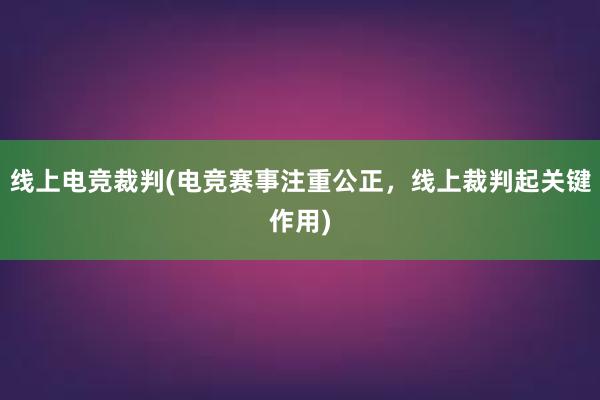 线上电竞裁判(电竞赛事注重公正，线上裁判起关键作用)