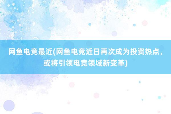 网鱼电竞最近(网鱼电竞近日再次成为投资热点，或将引领电竞领域新变革)