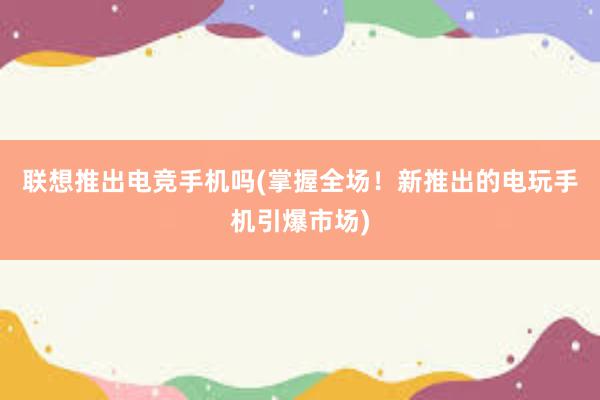 联想推出电竞手机吗(掌握全场！新推出的电玩手机引爆市场)