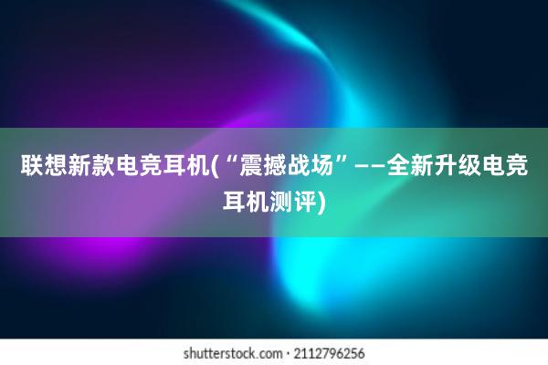 联想新款电竞耳机(“震撼战场”——全新升级电竞耳机测评)