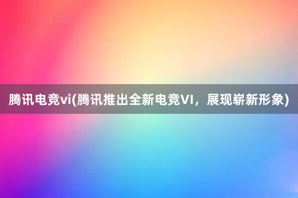 腾讯电竞vi(腾讯推出全新电竞VI，展现崭新形象)