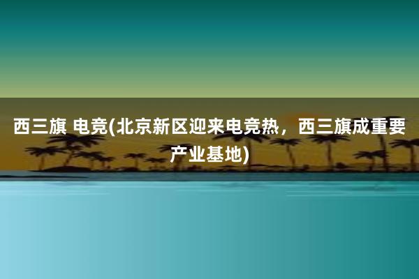 西三旗 电竞(北京新区迎来电竞热，西三旗成重要产业基地)