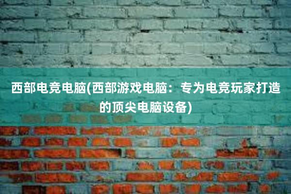 西部电竞电脑(西部游戏电脑：专为电竞玩家打造的顶尖电脑设备)