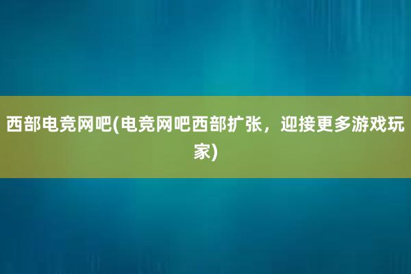 西部电竞网吧(电竞网吧西部扩张，迎接更多游戏玩家)