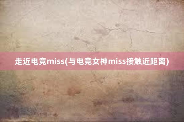 走近电竞miss(与电竞女神miss接触近距离)