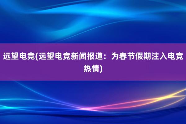 远望电竞(远望电竞新闻报道：为春节假期注入电竞热情)