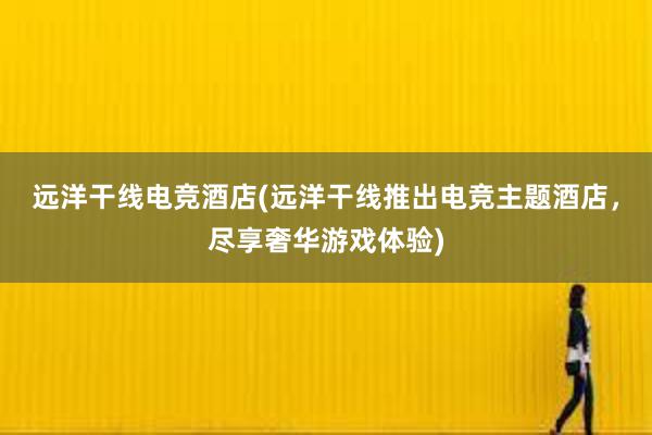 远洋干线电竞酒店(远洋干线推出电竞主题酒店，尽享奢华游戏体验)