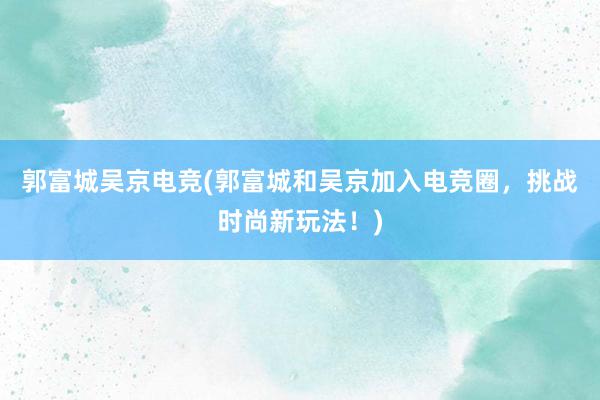 郭富城吴京电竞(郭富城和吴京加入电竞圈，挑战时尚新玩法！)