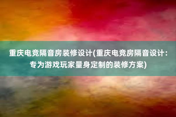 重庆电竞隔音房装修设计(重庆电竞房隔音设计：专为游戏玩家量身定制的装修方案)