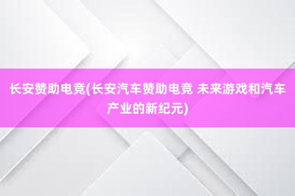 长安赞助电竞(长安汽车赞助电竞 未来游戏和汽车产业的新纪元)